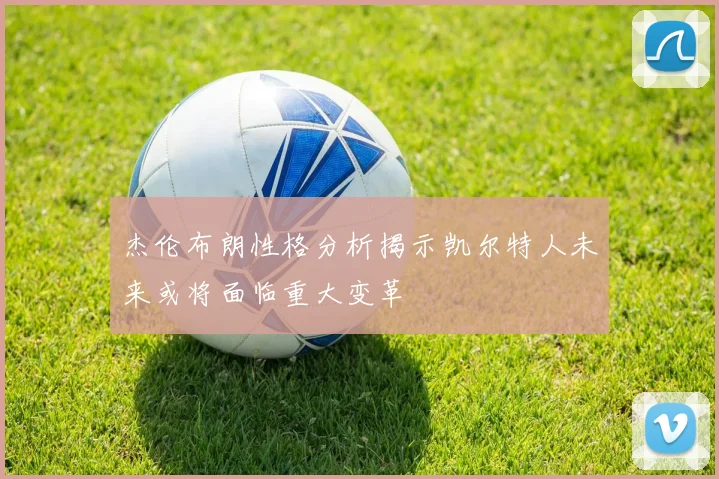杰伦布朗性格分析揭示凯尔特人未来或将面临重大变革