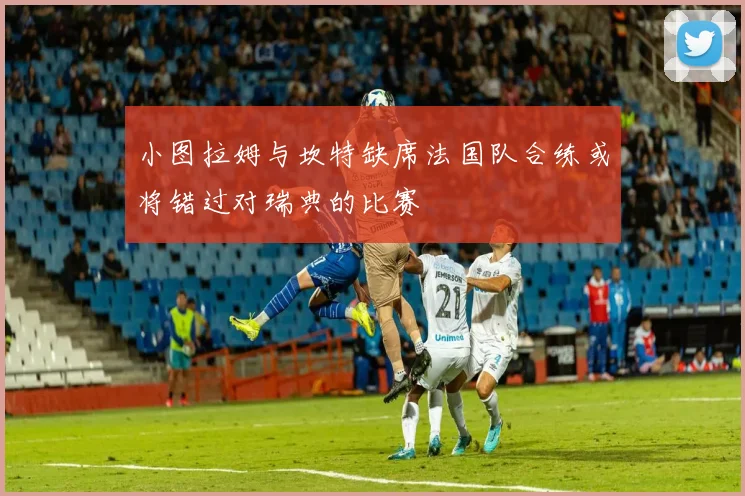 小图拉姆与坎特缺席法国队合练或将错过对瑞典的比赛