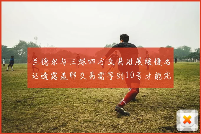 兰德尔与三球四方交易进展缓慢名记透露盖耶交易需等到10号才能完成