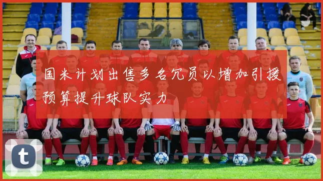 国米计划出售多名冗员以增加引援预算提升球队实力
