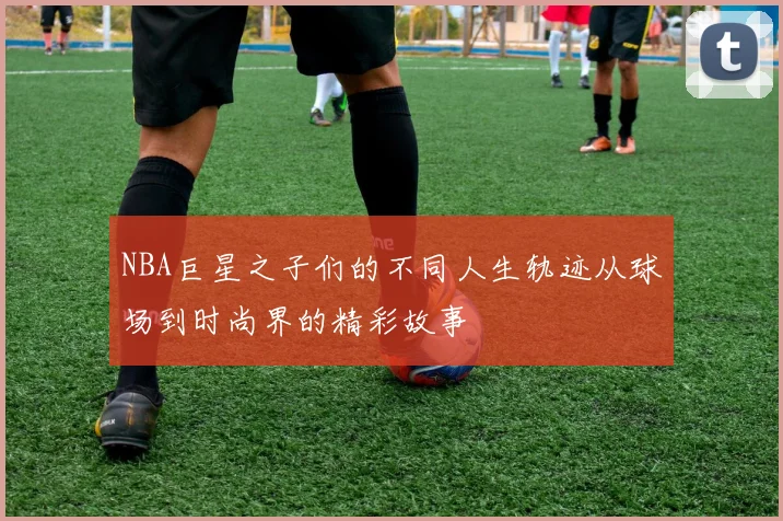 NBA巨星之子们的不同人生轨迹从球场到时尚界的精彩故事