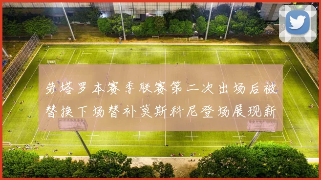 劳塔罗本赛季联赛第二次出场后被替换下场替补莫斯科尼登场展现新机会