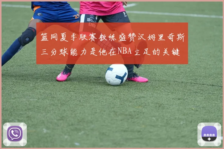 篮网夏季联赛教练盛赞汉姆里奇斯三分球能力是他在NBA立足的关键