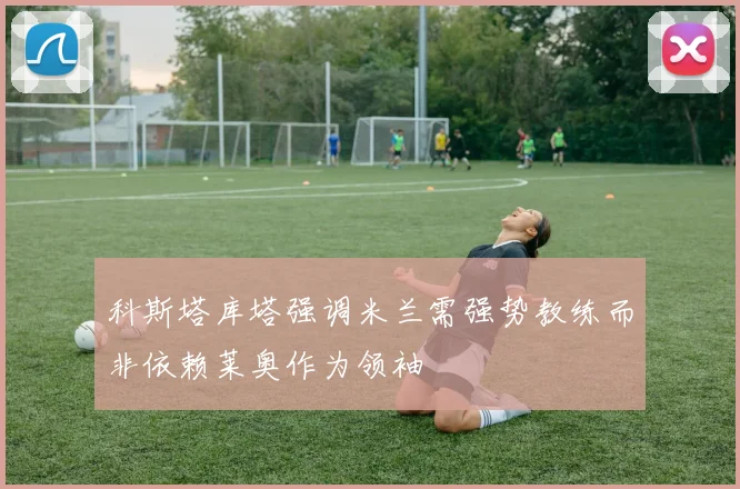 科斯塔库塔强调米兰需强势教练而非依赖莱奥作为领袖