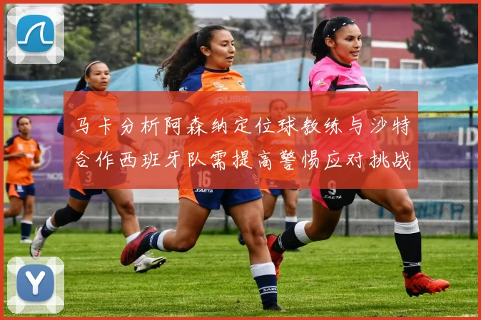 马卡分析阿森纳定位球教练与沙特合作西班牙队需提高警惕应对挑战