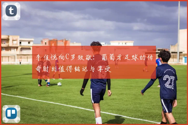 李佳悦向C罗致敬：葡萄牙足球的传奇时刻值得铭记与享受