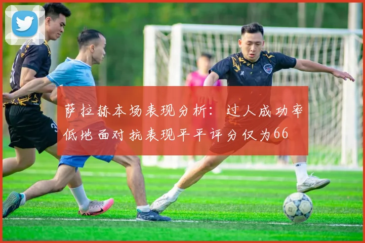 萨拉赫本场表现分析：过人成功率低地面对抗表现平平评分仅为66