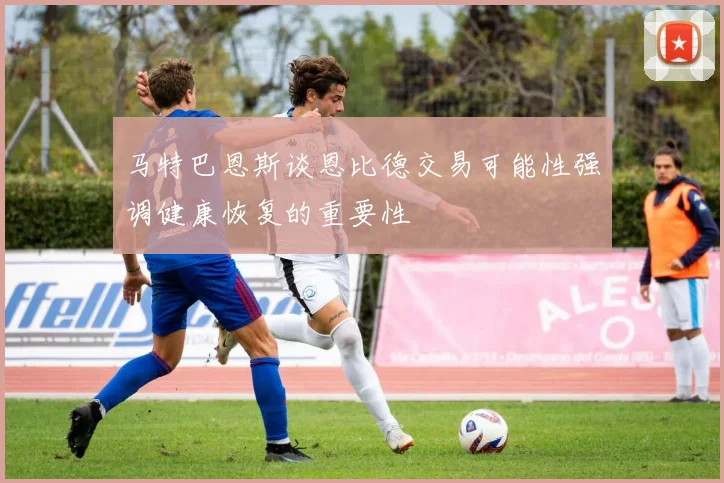 马特巴恩斯谈恩比德交易可能性强调健康恢复的重要性