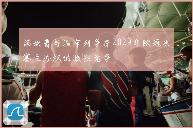 诺坎普与温布利争夺2029年欧冠决赛主办权的激烈竞争
