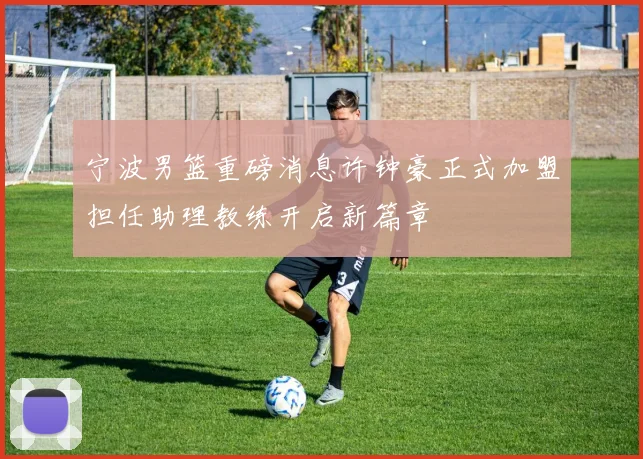 宁波男篮重磅消息许钟豪正式加盟担任助理教练开启新篇章