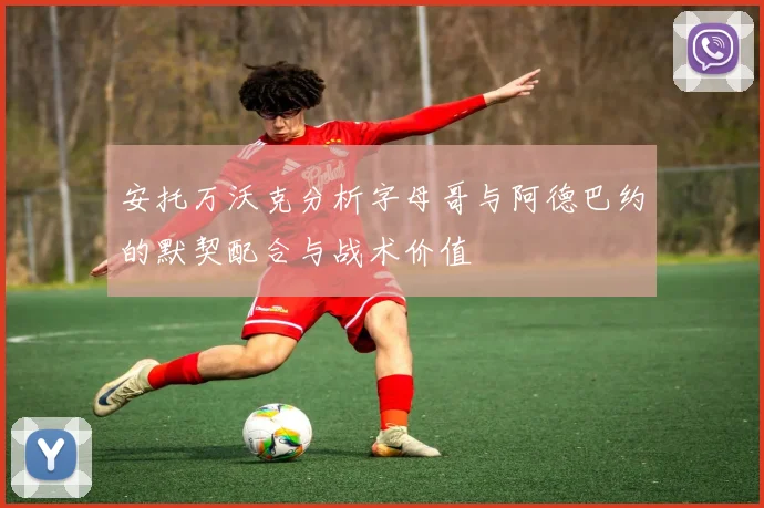 安托万沃克分析字母哥与阿德巴约的默契配合与战术价值