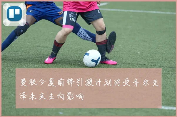 曼联今夏前锋引援计划将受齐尔克泽未来去向影响