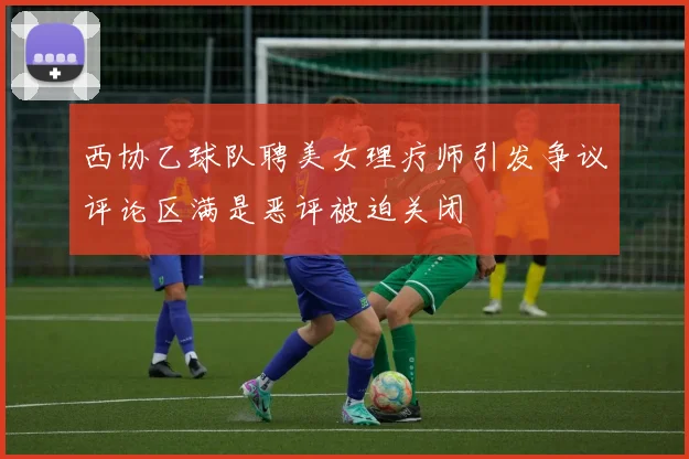 西协乙球队聘美女理疗师引发争议评论区满是恶评被迫关闭