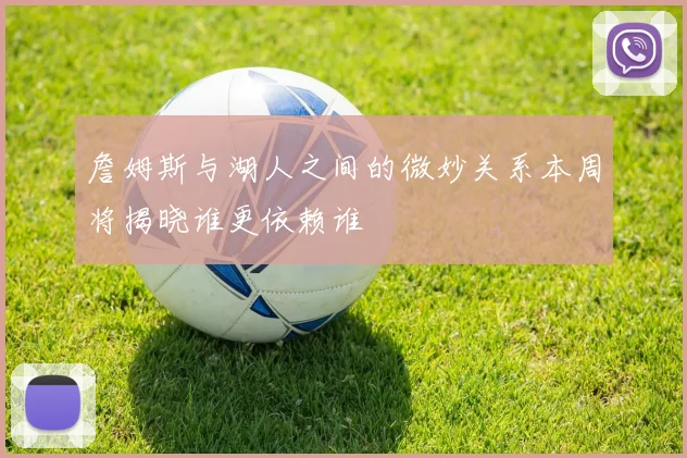 詹姆斯与湖人之间的微妙关系本周将揭晓谁更依赖谁